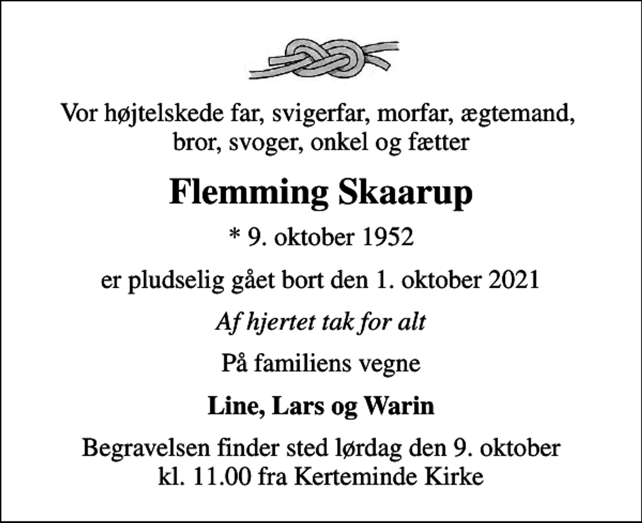 <p>Vor højtelskede far, svigerfar, morfar, ægtemand, bror, svoger, onkel og fætter<br />Flemming Skaarup<br />* 9. oktober 1952<br />er pludselig gået bort den 1. oktober 2021<br />Af hjertet tak for alt<br />På familiens vegne<br />Line, Lars og Warin<br />Begravelsen finder sted lørdag den 9. oktober kl. 11.00 fra Kerteminde Kirke</p>