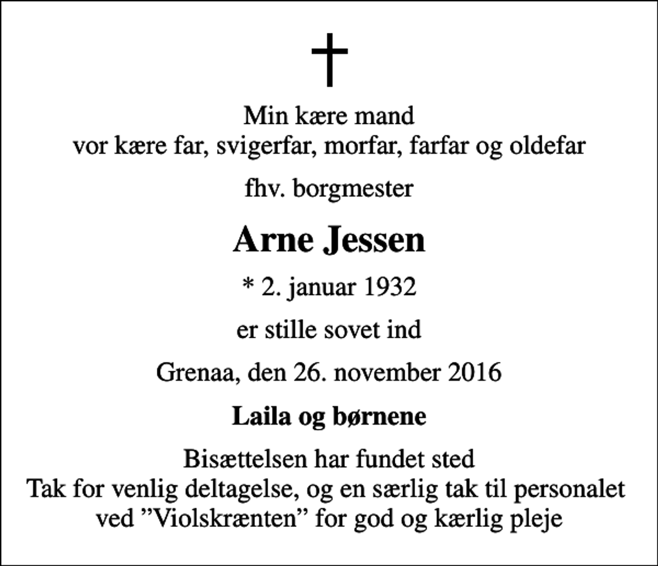 <p>Min kære mand vor kære far, svigerfar, morfar, farfar og oldefar<br />fhv. borgmester<br />Arne Jessen<br />* 2. januar 1932<br />er stille sovet ind<br />Grenaa, den 26. november 2016<br />Laila og børnene<br />Bisættelsen har fundet sted Tak for venlig deltagelse, og en særlig tak til personalet ved Violskrænten for god og kærlig pleje</p>