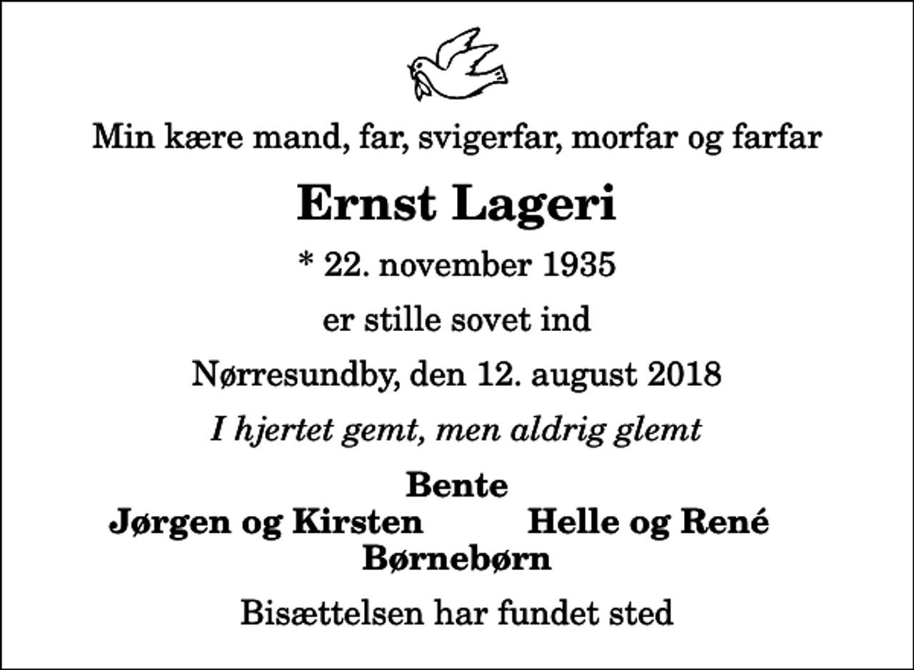 <p>Min kære mand, far, svigerfar, morfar og farfar<br />Ernst Lageri<br />* 22. november 1935<br />er stille sovet ind<br />Nørresundby, den 12. august 2018<br />I hjertet gemt, men aldrig glemt<br />Bente<br />Jørgen og Kirsten<br />Helle og René<br />Bisættelsen har fundet sted</p>