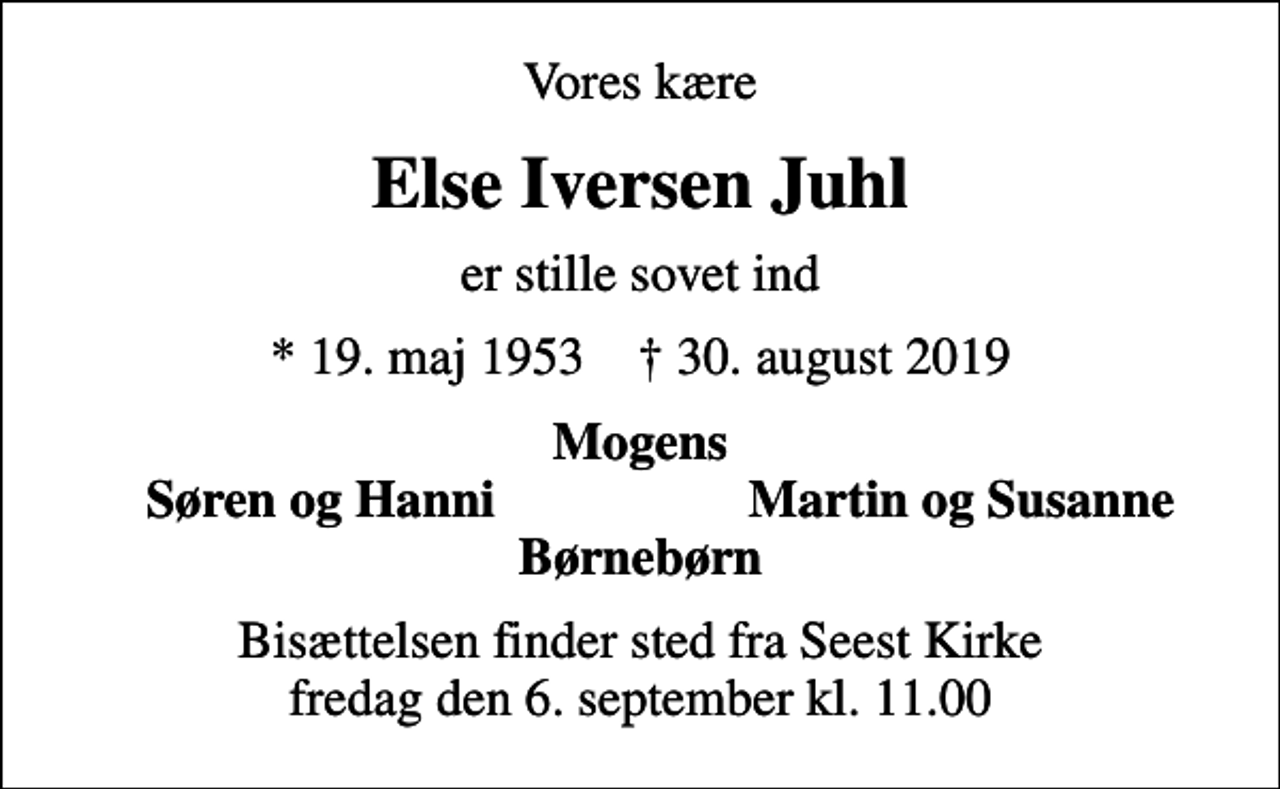 <p>Vores kære<br />Else Iversen Juhl<br />er stille sovet ind<br />* 19. maj 1953 ✝ 30. august 2019<br />Mogens<br />Søren og Hanni<br />Martin og Susanne<br />Bisættelsen finder sted fra Seest Kirke fredag den 6. september kl. 11.00</p>
