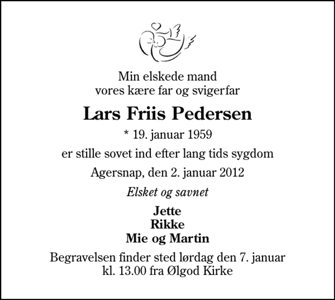 <p>Min elskede mand vores kære far og svigerfar<br />Lars Friis Pedersen<br />* 19. januar 1959<br />er stille sovet ind efter lang tids sygdom<br />Agersnap, den 2. januar 2012<br />Elsket og savnet<br />Jette Rikke Mie og Martin<br />Begravelsen finder sted lørdag den 7. januar kl. 13.00 fra Ølgod Kirke</p>