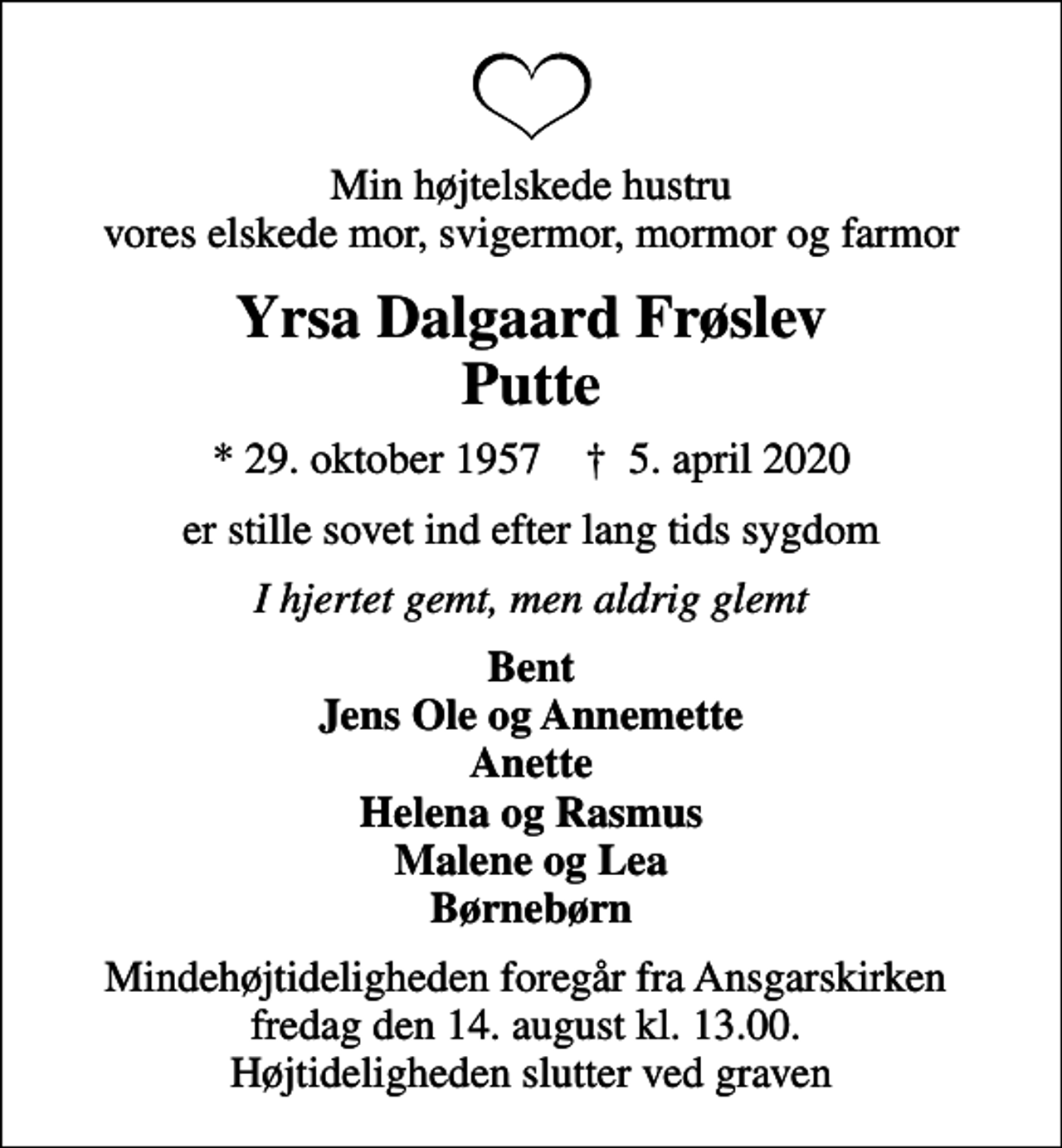 <p>Min højtelskede hustru vores elskede mor, svigermor, mormor og farmor<br />Yrsa Dalgaard Frøslev Putte<br />* 29. oktober 1957 ✝ 5. april 2020<br />er stille sovet ind efter lang tids sygdom<br />I hjertet gemt, men aldrig glemt<br />Bent Jens Ole og Annemette Anette Helena og Rasmus Malene og Lea Børnebørn<br />Mindehøjtideligheden foregår fra Ansgarskirken fredag den 14. august kl. 13.00. Højtideligheden slutter ved graven</p>