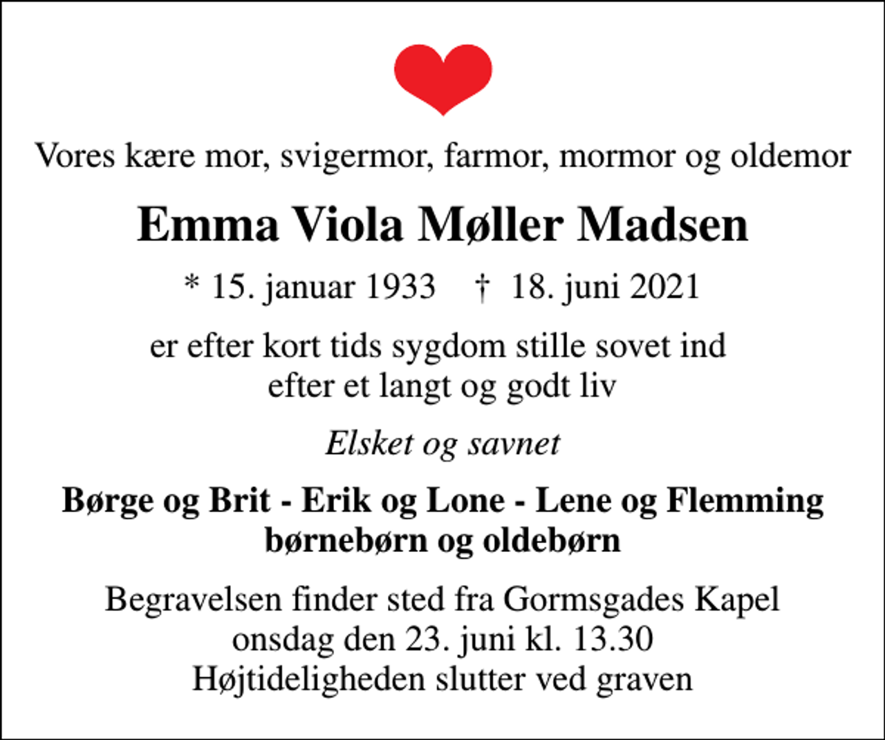 <p>Vores kære mor, svigermor, farmor, mormor og oldemor<br />Emma Viola Møller Madsen<br />* 15. januar 1933 ✝ 18. juni 2021<br />er efter kort tids sygdom stille sovet ind efter et langt og godt liv<br />Elsket og savnet<br />Børge og Brit - Erik og Lone - Lene og Flemming børnebørn og oldebørn<br />Begravelsen finder sted fra Gormsgades Kapel onsdag den 23. juni kl. 13.30 Højtideligheden slutter ved graven</p>