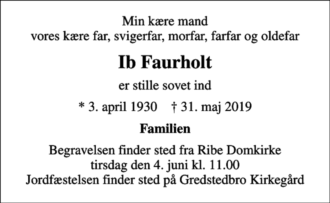 <p>Min kære mand vores kære far, svigerfar, morfar, farfar og oldefar<br />Ib Faurholt<br />er stille sovet ind<br />* 3. april 1930 ✝ 31. maj 2019<br />Familien<br />Begravelsen finder sted fra Ribe Domkirke tirsdag den 4. juni kl. 11.00 Jordfæstelsen finder sted på Gredstedbro Kirkegård</p>