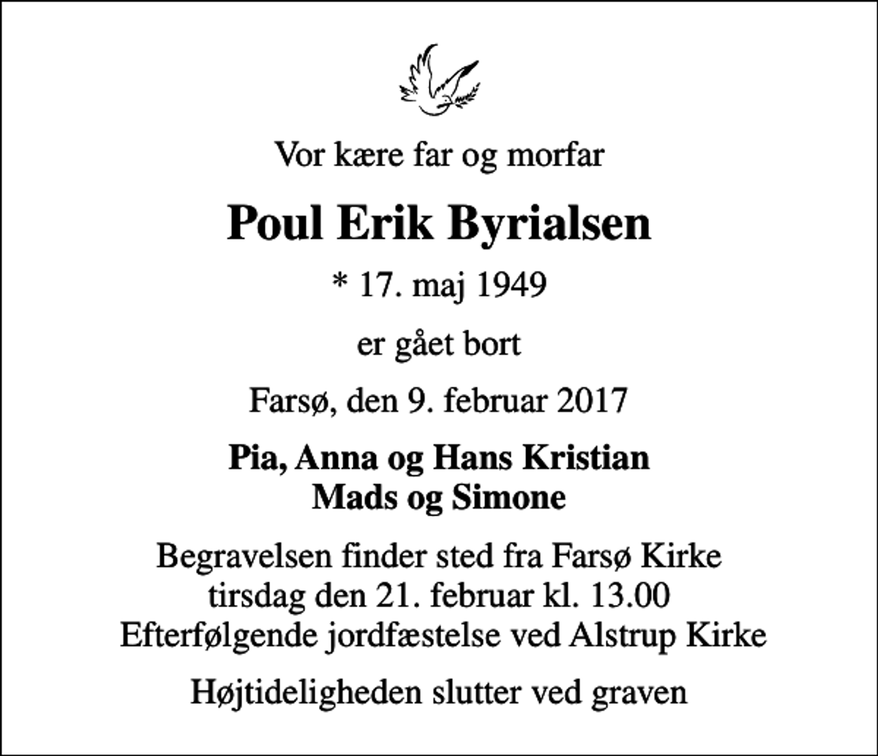 <p>Vor kære far og morfar<br />Poul Erik Byrialsen<br />* 17. maj 1949<br />er gået bort<br />Farsø, den 9. februar 2017<br />Pia, Anna og Hans Kristian Mads og Simone<br />Begravelsen finder sted fra Farsø Kirke tirsdag den 21. februar kl. 13.00 Efterfølgende jordfæstelse ved Alstrup Kirke<br />Højtideligheden slutter ved graven</p>