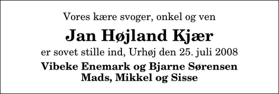 <p>Vores kære svoger, onkel og ven<br />Jan Højland Kjær<br />er sovet stille ind, Urhøj den 25. juli 2008<br />Vibeke Enemark og Bjarne Sørensen Mads, Mikkel og Sisse</p>