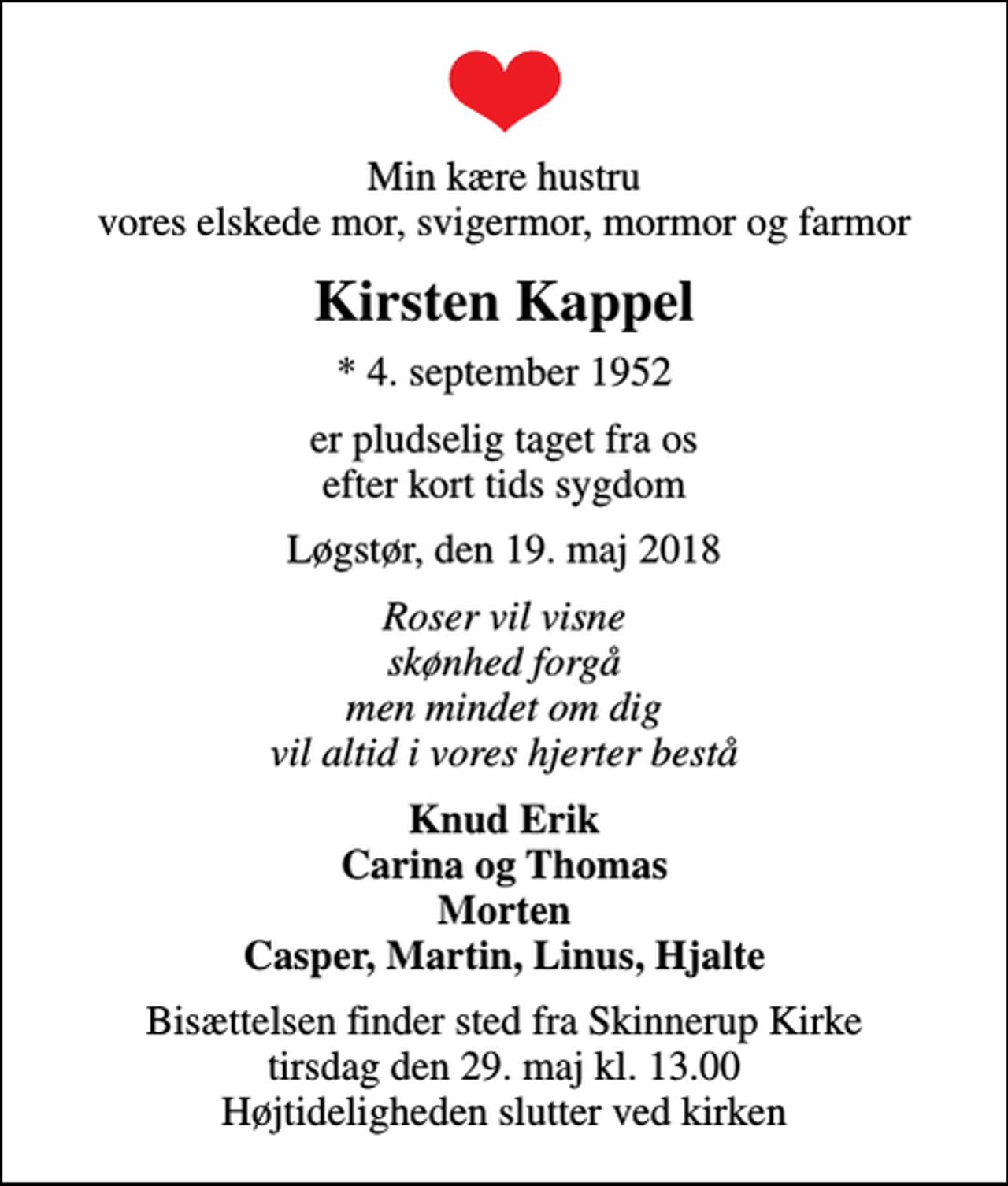 <p>Min kære hustru vores elskede mor, svigermor, mormor og farmor<br />Kirsten Kappel<br />* 4. september 1952<br />er pludselig taget fra os efter kort tids sygdom<br />Løgstør, den 19. maj 2018<br />Roser vil visne skønhed forgå men mindet om dig vil altid i vores hjerter bestå<br />Knud Erik Carina og Thomas Morten Casper, Martin, Linus, Hjalte<br />Bisættelsen finder sted fra Skinnerup Kirke tirsdag den 29. maj kl. 13.00 Højtideligheden slutter ved kirken</p>