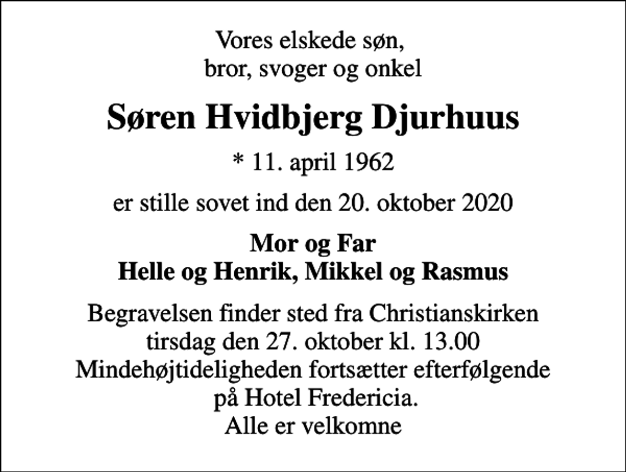 <p>Vores elskede søn, bror, svoger og onkel<br />Søren Hvidbjerg Djurhuus<br />* 11. april 1962<br />er stille sovet ind den 20. oktober 2020<br />Mor og Far Helle og Henrik, Mikkel og Rasmus<br />Begravelsen finder sted fra Christianskirken tirsdag den 27. oktober kl. 13.00 Mindehøjtideligheden fortsætter efterfølgende på Hotel Fredericia. Alle er velkomne</p>