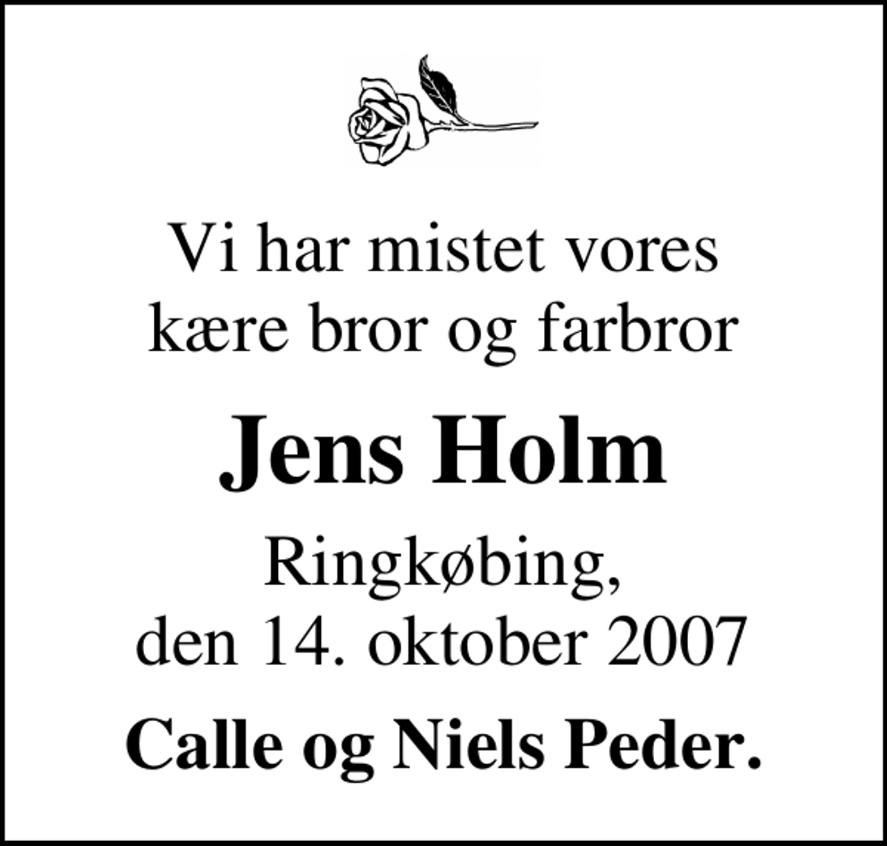 <p>Vi har mistet vores kære bror og farbror<br />Jens Holm<br />Ringkøbing, den 14. oktober 2007<br />Calle og Niels Peder.</p>