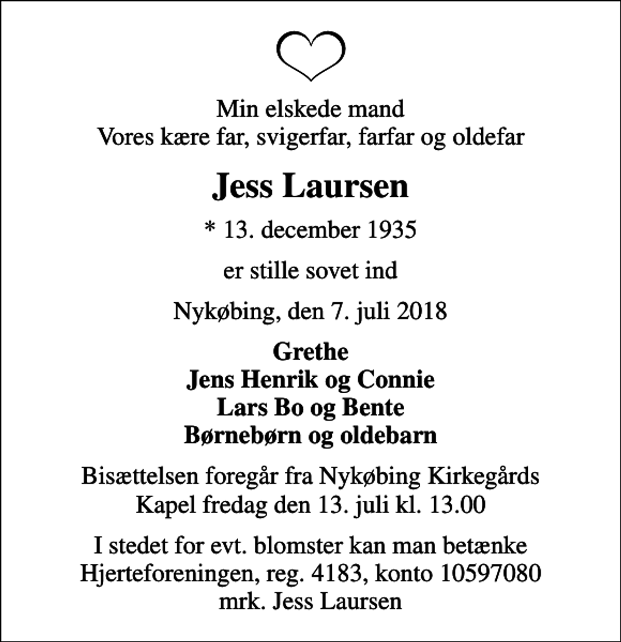 <p>Min elskede mand Vores kære far, svigerfar, farfar og oldefar<br />Jess Laursen<br />* 13. december 1935<br />er stille sovet ind<br />Nykøbing, den 7. juli 2018<br />Grethe Jens Henrik og Connie Lars Bo og Bente Børnebørn og oldebarn<br />Bisættelsen foregår fra Nykøbing Kirkegårds Kapel fredag den 13. juli kl. 13.00<br />I stedet for evt. blomster kan man betænke<br />Hjerteforeningen reg.4183,konto10597080mrk. Jess<br />Laursen</p>