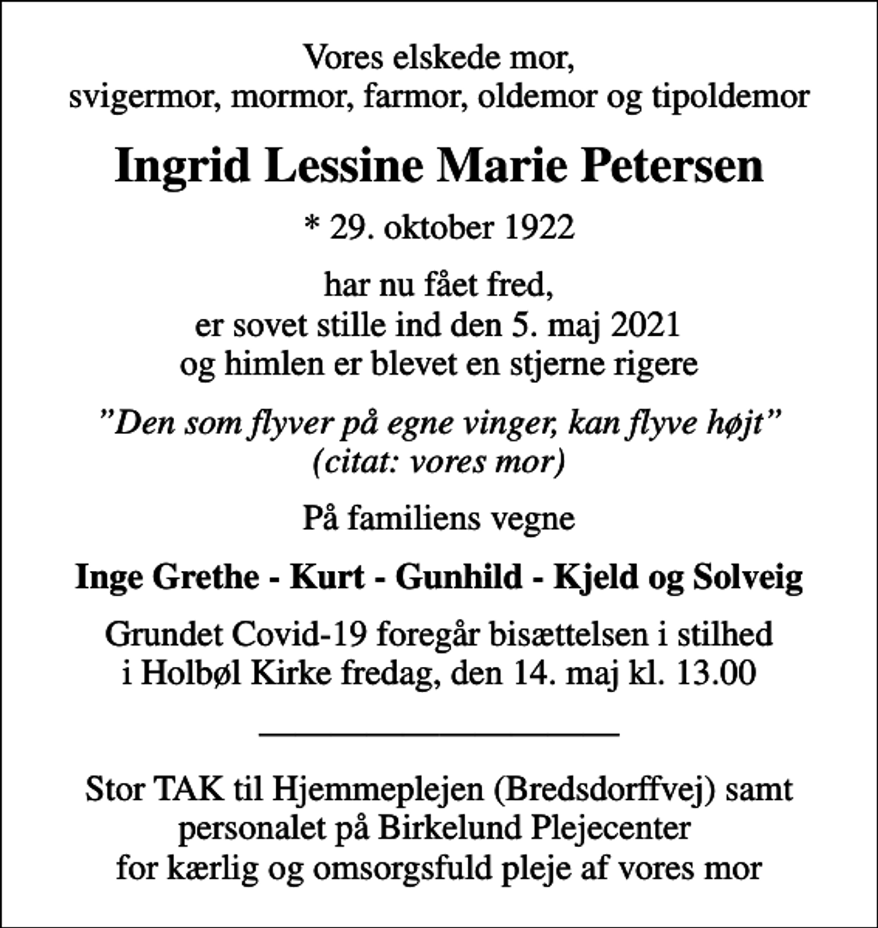 <p>Vores elskede mor, svigermor, mormor, farmor, oldemor og tipoldemor<br />Ingrid Lessine Marie Petersen<br />* 29. oktober 1922<br />har nu fået fred, er sovet stille ind den 5. maj 2021 og himlen er blevet en stjerne rigere<br />Den som flyver på egne vinger, kan flyve højt (citat: vores mor)<br />På familiens vegne<br />Inge Grethe - Kurt - Gunhild - Kjeld og Solveig<br />Grundet Covid-19 foregår bisættelsen i stilhed i Holbøl Kirke fredag, den 14. maj kl. 13.00<br />Stor TAK til Hjemmeplejen (Bredsdorffvej) samt personalet på Birkelund Plejecenter for kærlig og omsorgsfuld pleje af vores mor</p>