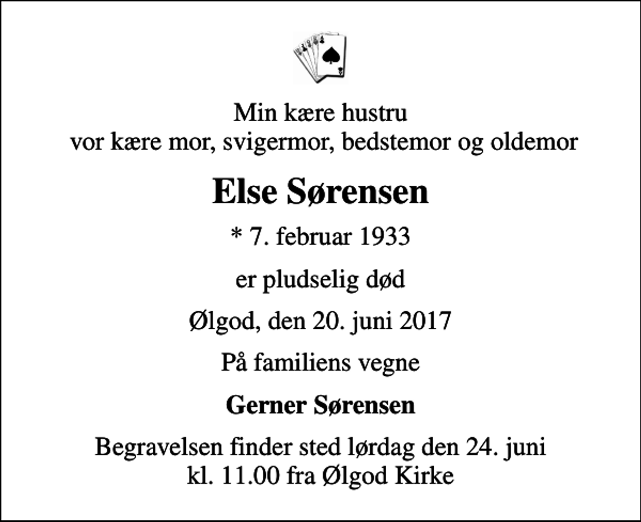 <p>Min kære hustru vor kære mor, svigermor, bedstemor og oldemor<br />Else Sørensen<br />* 7. februar 1933<br />er pludselig død<br />Ølgod, den 20. juni 2017<br />På familiens vegne<br />Gerner Sørensen<br />Begravelsen finder sted lørdag den 24. juni kl. 11.00 fra Ølgod Kirke</p>