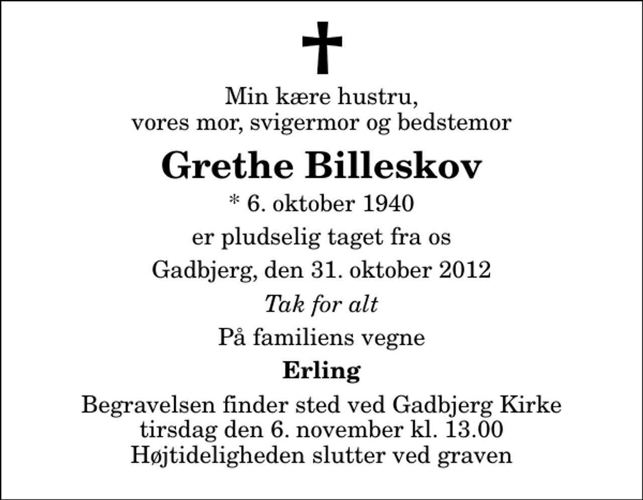 <p>Min kære hustru, vores mor, svigermor og bedstemor<br />Grethe Billeskov<br />* 6. oktober 1940<br />er pludselig taget fra os<br />Gadbjerg, den 31. oktober 2012<br />Tak for alt<br />På familiens vegne<br />Erling<br />Begravelsen finder sted ved Gadbjerg Kirke tirsdag den 6. november kl. 13.00 Højtideligheden slutter ved graven</p>