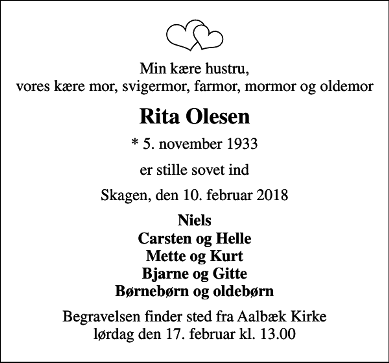 <p>Min kære hustru, vores kære mor, svigermor, farmor, mormor og oldemor<br />Rita Olesen<br />* 5. november 1933<br />er stille sovet ind<br />Skagen, den 10. februar 2018<br />Niels Carsten og Helle Mette og Kurt Bjarne og Gitte Børnebørn og oldebørn<br />Begravelsen finder sted fra Aalbæk Kirke lørdag den 17. februar kl. 13.00</p>
