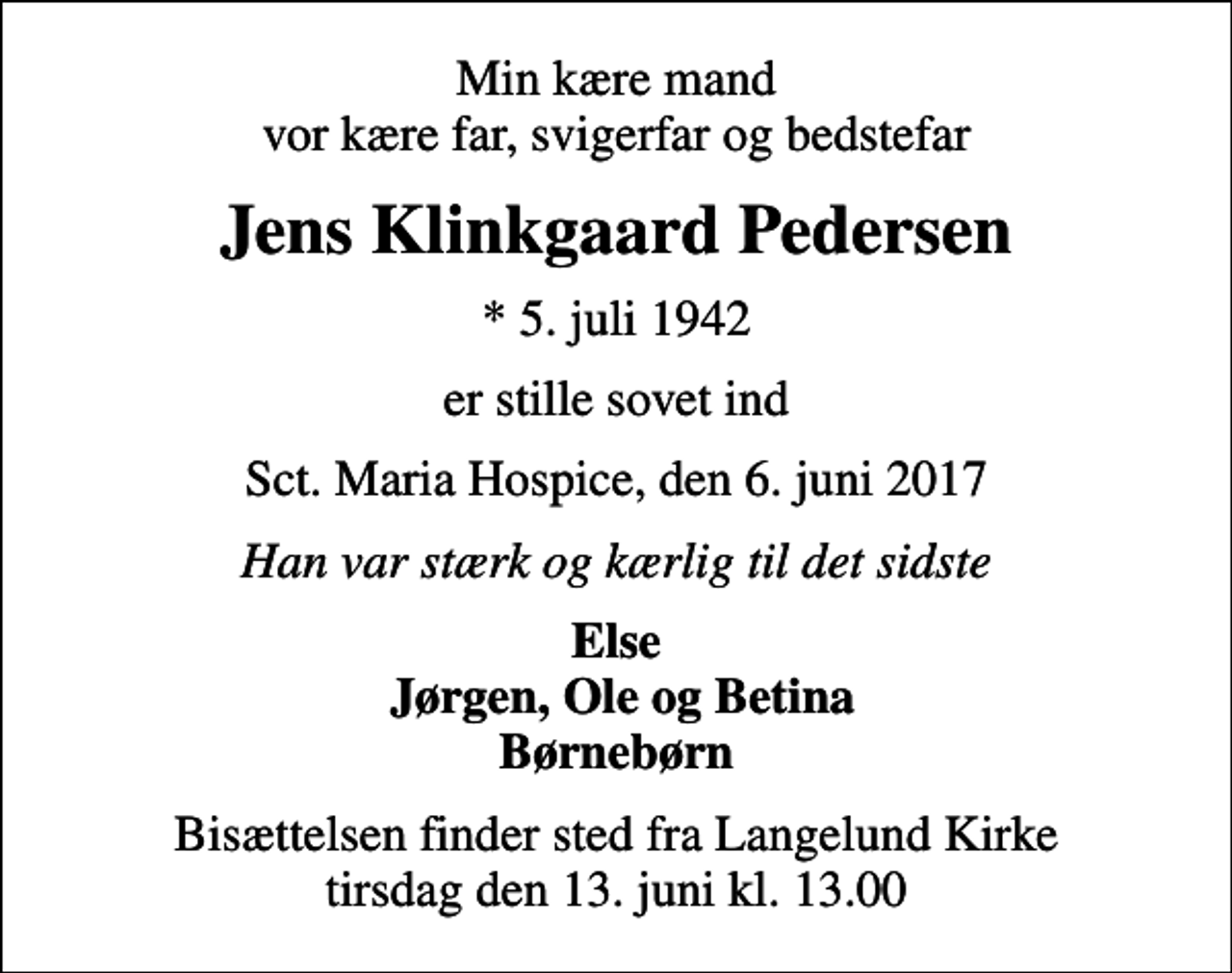 <p>Min kære mand vor kære far, svigerfar og bedstefar<br />Jens Klinkgaard Pedersen<br />* 5. juli 1942<br />er stille sovet ind<br />Sct. Maria Hospice, den 6. juni 2017<br />Han var stærk og kærlig til det sidste<br />Else Jørgen, Ole og Betina Børnebørn<br />Bisættelsen finder sted fra Langelund Kirke tirsdag den 13. juni kl. 13.00</p>