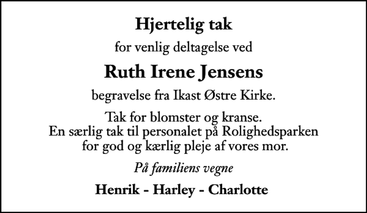 <p>Hjertelig tak<br />for venlig deltagelse ved<br />Ruth Irene Jensens<br />begravelse fra Ikast Østre Kirke.<br />Tak for blomster og kranse. En særlig tak til personalet på Rolighedsparken for god og kærlig pleje af vores mor.<br />På familiens vegne<br />Henrik - Harley - Charlotte</p>