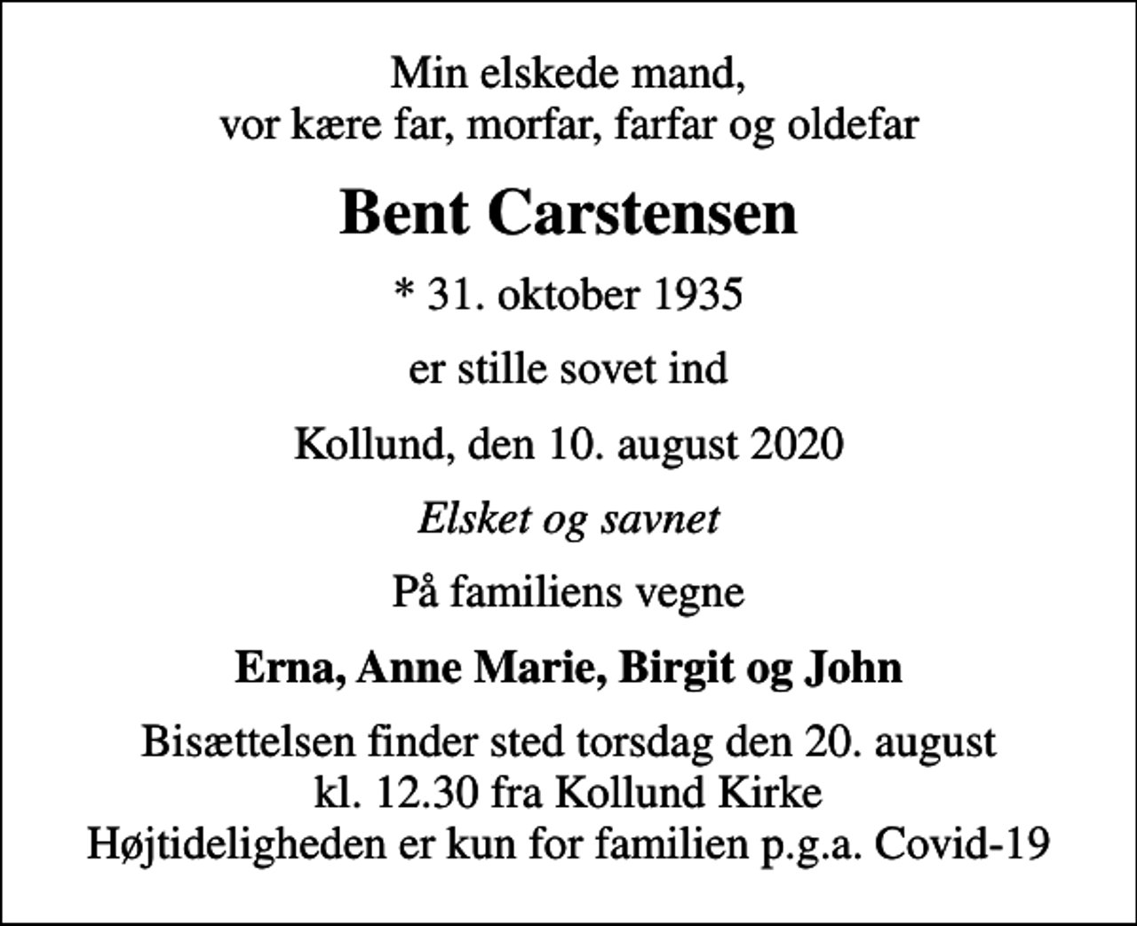 <p>Min elskede mand, vor kære far, morfar, farfar og oldefar<br />Bent Carstensen<br />* 31. oktober 1935<br />er stille sovet ind<br />Kollund, den 10. august 2020<br />Elsket og savnet<br />På familiens vegne<br />Erna, Anne Marie, Birgit og John<br />Bisættelsen finder sted torsdag den 20. august kl. 12.30 fra Kollund Kirke Højtideligheden er kun for familien p.g.a. Covid-19</p>