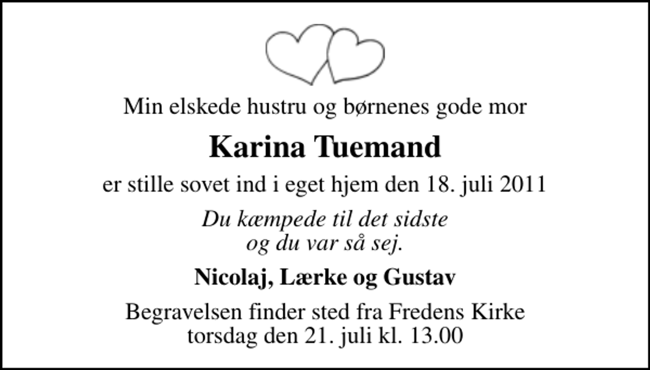 <p>Min elskede hustru og børnenes gode mor<br />Karina Tuemand<br />er stille sovet ind i eget hjem den 18. juli 2011<br />Du kæmpede til det sidste og du var så sej.<br />Nicolaj, Lærke og Gustav<br />Begravelsen finder sted fra Fredens Kirke torsdag den 21. juli kl. 13.00</p>