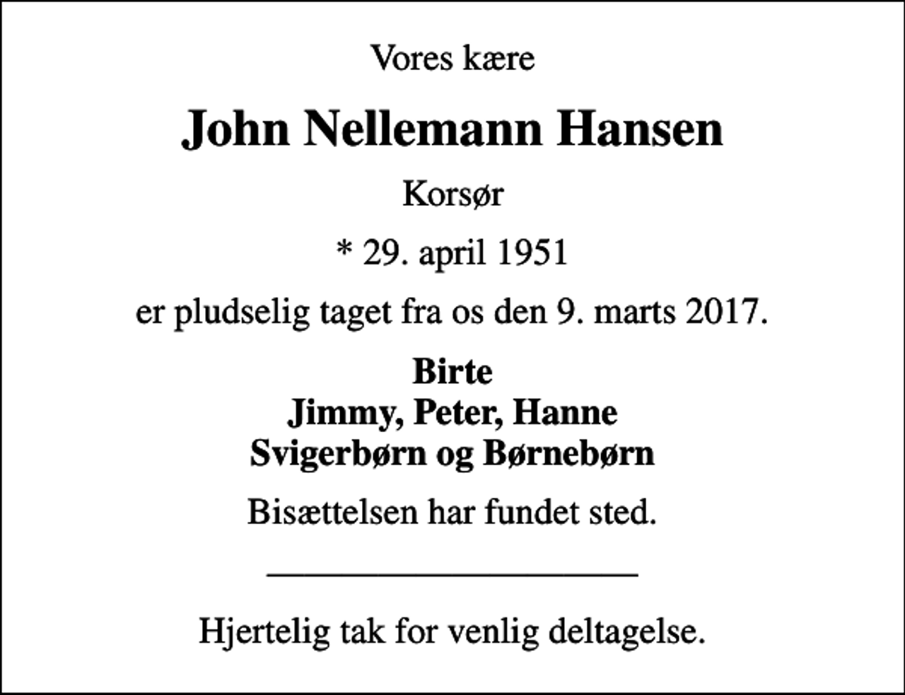 <p>Vores kære<br />John Nellemann Hansen<br />Korsør<br />* 29. april 1951<br />er pludselig taget fra os den 9. marts 2017.<br />Birte Jimmy, Peter, Hanne Svigerbørn og Børnebørn<br />Bisættelsen har fundet sted.<br />Hjertelig tak for venlig deltagelse.</p>