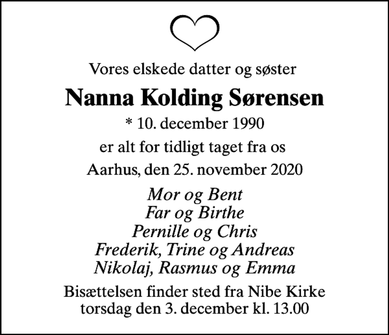 <p>Vores elskede datter og søster<br />Nanna Kolding Sørensen<br />* 10. december 1990<br />er alt for tidligt taget fra os<br />Aarhus, den 25. november 2020<br />Mor og Bent Far og Birthe Pernille og Chris Frederik, Trine og Andreas Nikolaj, Rasmus og Emma<br />Bisættelsen finder sted fra Nibe Kirke torsdag den 3. december kl. 13.00</p>