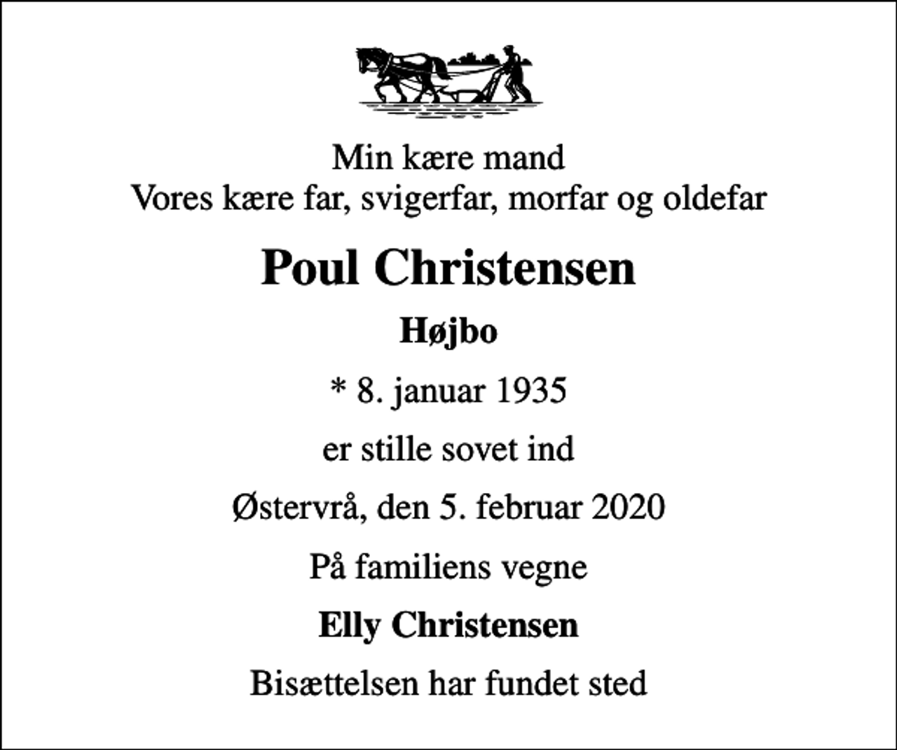 <p>Min kære mand Vores kære far, svigerfar, morfar og oldefar<br />Poul Christensen<br />Højbo<br />* 8. januar 1935<br />er stille sovet ind<br />Østervrå, den 5. februar 2020<br />På familiens vegne<br />Elly Christensen<br />Bisættelsen har fundet sted</p>