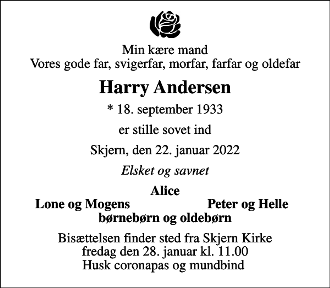 <p>Min kære mand Vores gode far, svigerfar, morfar, farfar og oldefar<br />Harry Andersen<br />* 18. september 1933<br />er stille sovet ind<br />Skjern, den 22. januar 2022<br />Elsket og savnet<br />Alice<br />Lone og Mogens<br />Peter og Helle<br />Bisættelsen finder sted fra Skjern Kirke fredag den 28. januar kl. 11.00 Husk coronapas og mundbind</p>