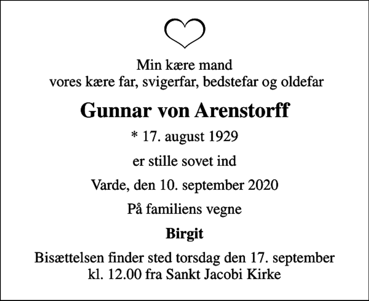 <p>Min kære mand vores kære far, svigerfar, bedstefar og oldefar<br />Gunnar von Arenstorff<br />* 17. august 1929<br />er stille sovet ind<br />Varde, den 10. september 2020<br />På familiens vegne<br />Birgit<br />Bisættelsen finder sted torsdag den 17. september kl. 12.00 fra Sankt Jacobi Kirke</p>