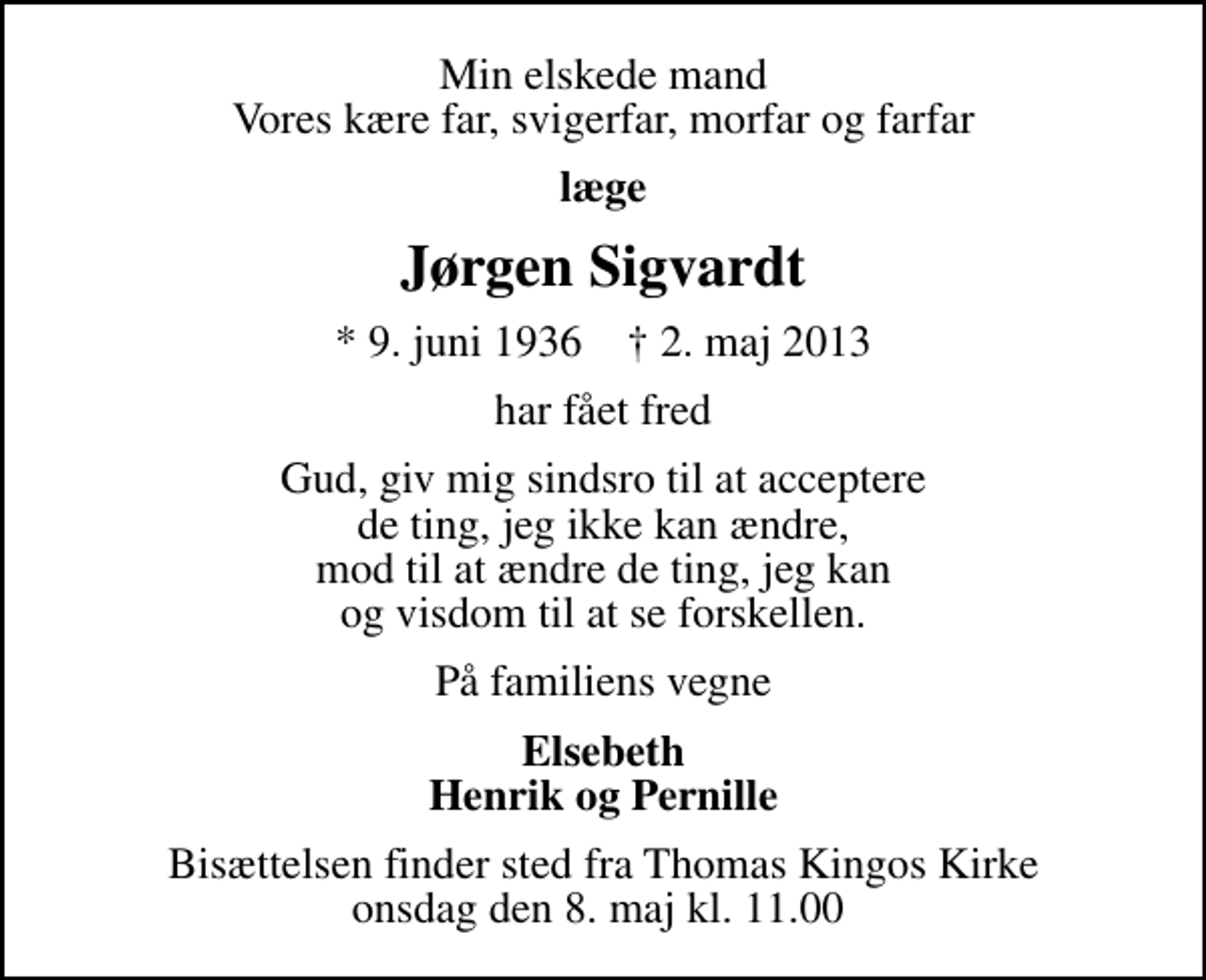 <p>Min elskede mand Vores kære far, svigerfar, morfar og farfar<br />læge<br />Jørgen Sigvardt<br />* 9. juni 1936 ✝ 2. maj 2013<br />har fået fred<br />Gud, giv mig sindsro til at acceptere de ting, jeg ikke kan ændre, mod til at ændre de ting, jeg kan og visdom til at se forskellen.<br />På familiens vegne<br />Elsebeth Henrik og Pernille<br />Bisættelsen finder sted fra Thomas Kingos Kirke onsdag den 8. maj kl. 11.00</p>