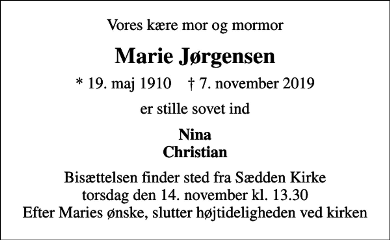 <p>Vores kære mor og mormor<br />Marie Jørgensen<br />* 19. maj 1910 ✝ 7. november 2019<br />er stille sovet ind<br />Nina Christian<br />Bisættelsen finder sted fra Sædden Kirke torsdag den 14. november kl. 13.30 Efter Maries ønske, slutter højtideligheden ved kirken</p>