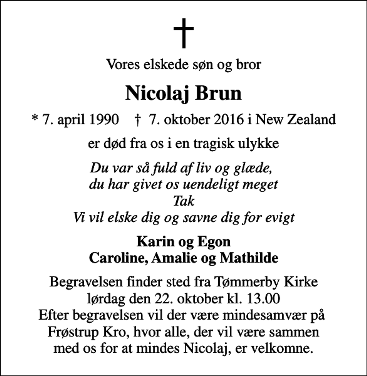 <p>Vores elskede søn og bror<br />Nicolaj Brun<br />* 7. april 1990 ✝ 7. oktober 2016 i New Zealand<br />er død fra os i en tragisk ulykke<br />Du var så fuld af liv og glæde, du har givet os uendeligt meget Tak Vi vil elske dig og savne dig for evigt<br />Karin og Egon Caroline, Amalie og Mathilde<br />Begravelsen finder sted fra Tømmerby Kirke lørdag den 22. oktober kl. 13.00 Efter begravelsen vil der være mindesamvær på Frøstrup Kro, hvor alle, der vil være sammen med os for at mindes Nicolaj, er velkomne.</p>