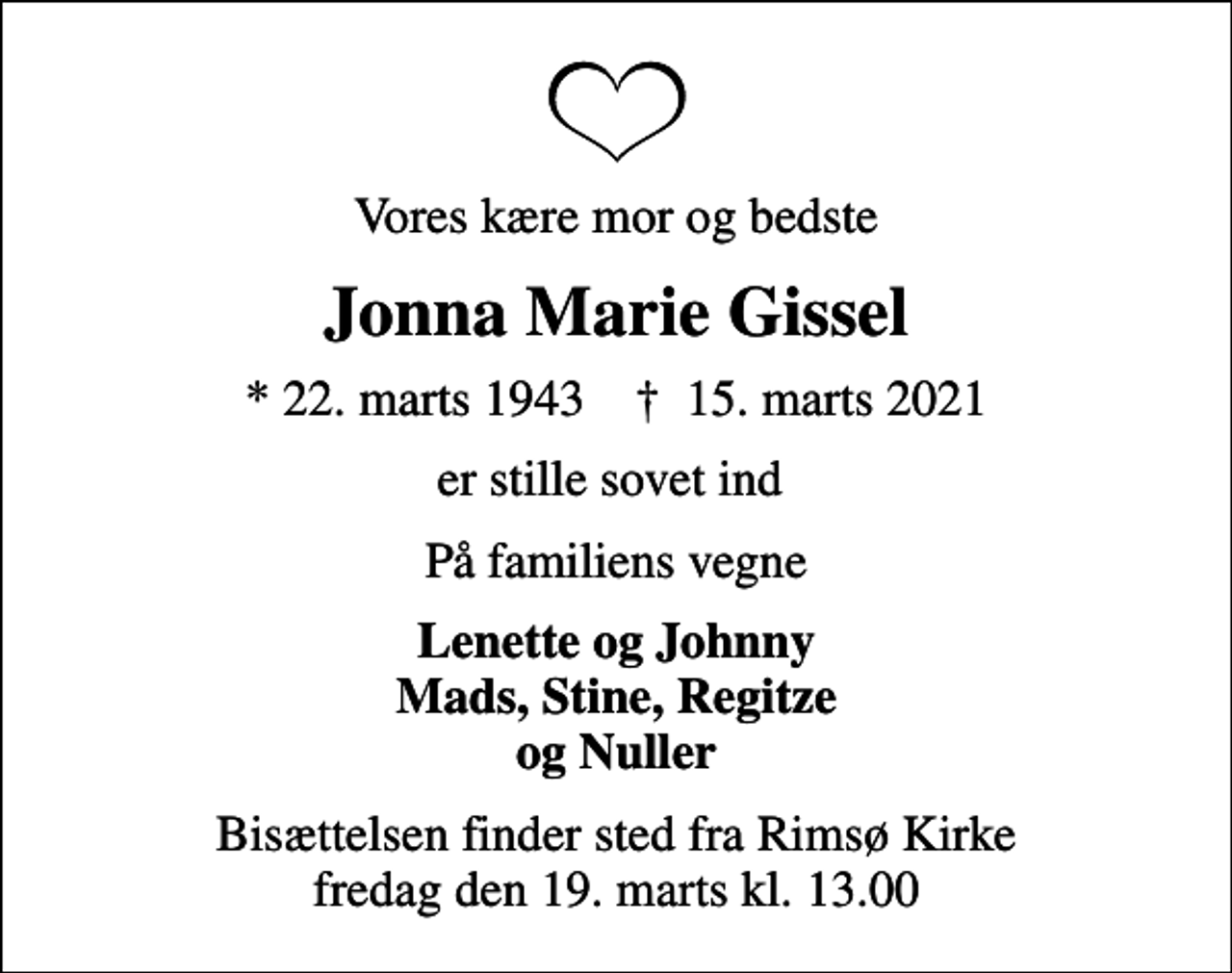 <p>Vores kære mor og bedste<br />Jonna Marie Gissel<br />* 22. marts 1943 ✝ 15. marts 2021<br />er stille sovet ind<br />På familiens vegne<br />Lenette og Johnny Mads, Stine, Regitze og Nuller<br />Bisættelsen finder sted fra Rimsø Kirke fredag den 19. marts kl. 13.00</p>