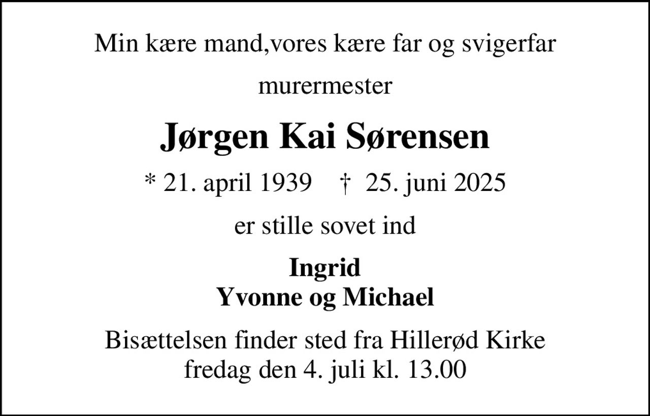 Min kære mand,vores kære far og svigerfar
murermester
Jørgen Kai Sørensen
* 21. april 1939    ✝ 25. juni 2025
er stille sovet ind
Ingrid Yvonne og Michael
Bisættelsen finder sted fra Hillerød Kirke  fredag den 4. juli kl. 13.00