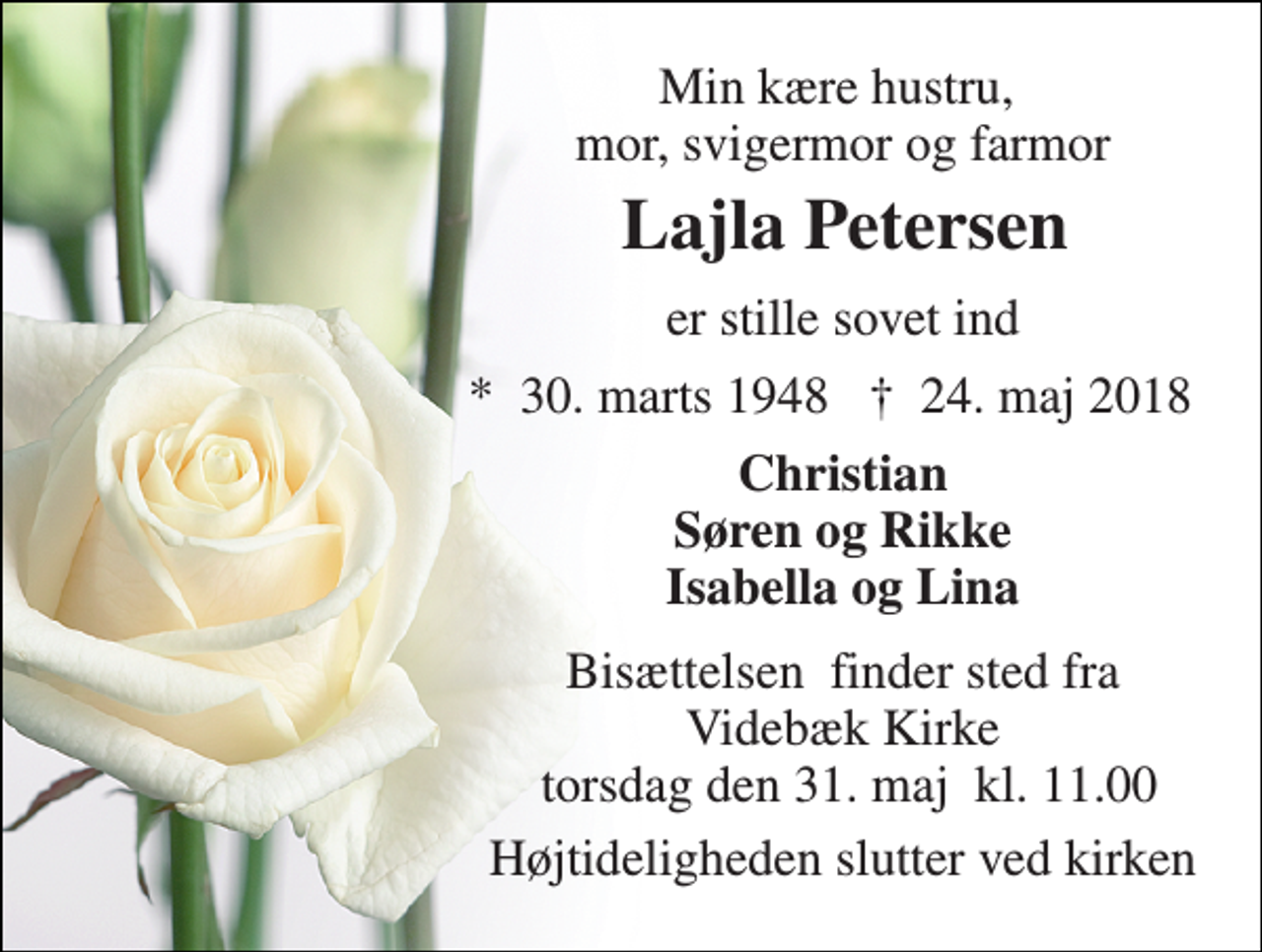 <p>Min kære hustru, mor, svigermor og farmor<br />Lajla Petersen<br />er stille sovet ind<br />*​ 30. marts 1948<br />†​ 24. maj 2018​<br />Christian Søren og Rikke Isabella og Lina<br />Bisættelsen​ finder sted fra Videbæk Kirke torsdag den 31. maj​ kl. 11.00<br />Højtideligheden slutter ved kirken</p>