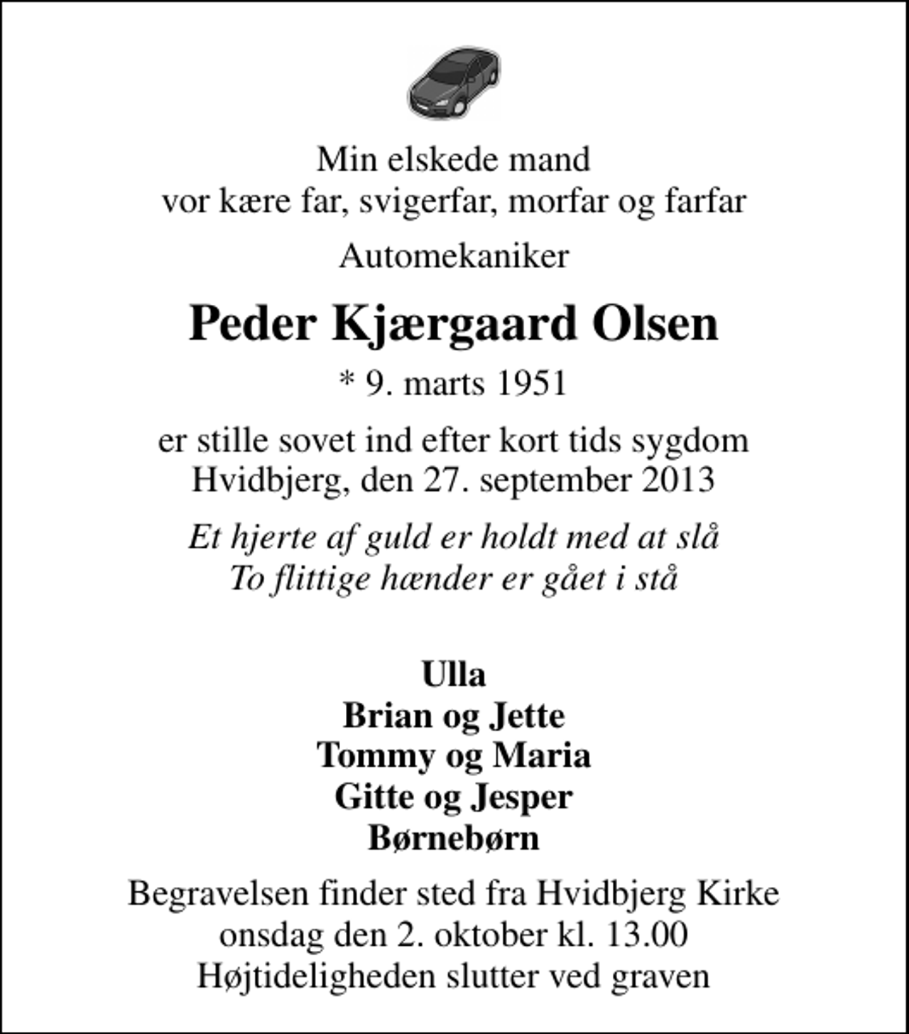 <p>Min elskede mand vor kære far, svigerfar, morfar og farfar<br />Automekaniker<br />Peder Kjærgaard Olsen<br />* 9. marts 1951<br />er stille sovet ind efter kort tids sygdom Hvidbjerg, den 27. september 2013<br />Et hjerte af guld er holdt med at slå To flittige hænder er gået i stå<br />Ulla Brian og Jette Tommy og Maria Gitte og Jesper Børnebørn<br />Begravelsen finder sted fra Hvidbjerg Kirke onsdag den 2. oktober kl. 13.00 Højtideligheden slutter ved graven</p>