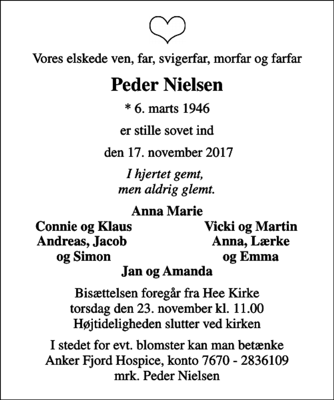 <p>Vores elskede ven, far, svigerfar, morfar og farfar<br />Peder Nielsen<br />* 6. marts 1946<br />er stille sovet ind<br />den 17. november 2017<br />I hjertet gemt, men aldrig glemt.<br />Anna Marie<br />Connie og Klaus<br />Vicki og Martin<br />Andreas, Jacob<br />Anna, Lærke<br />og Simon<br />og Emma<br />Bisættelsen foregår fra Hee Kirke torsdag den 23. november kl. 11.00 Højtideligheden slutter ved kirken<br />I stedet for evt. blomster kan man betænke<br />Anker Fjord Hospice konto7670-2836109mrk. Peder<br />Nielsen</p>