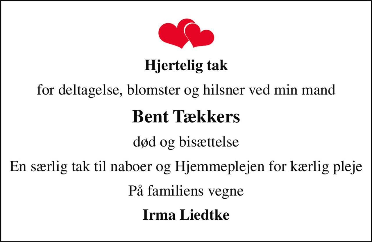Hjertelig tak
for deltagelse, blomster og hilsner ved min mand
Bent Tækkers
død og bisættelse
En særlig tak til naboer og Hjemmeplejen for kærlig pleje
På familiens vegne
Irma Liedtke