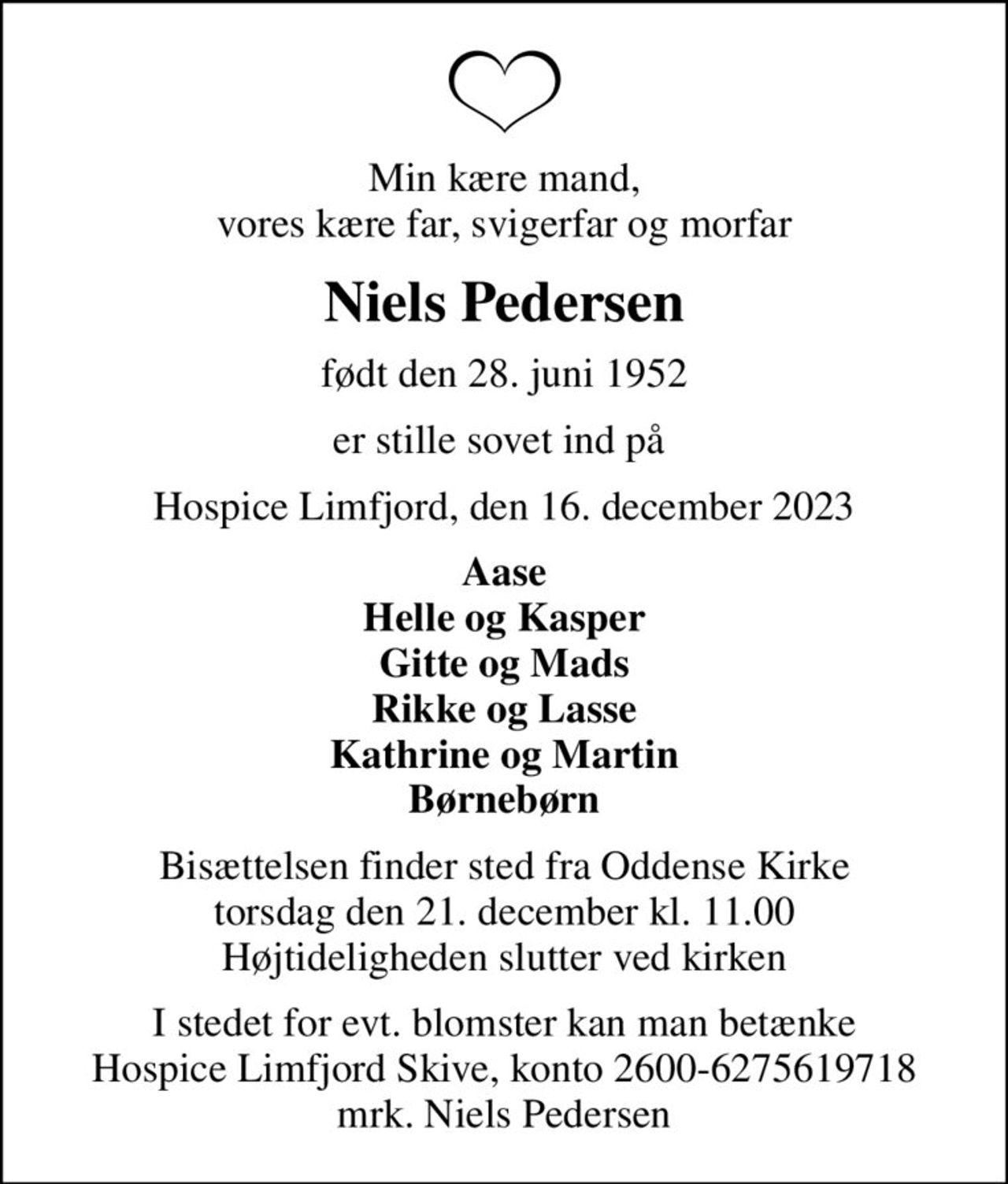 Min kære mand, vores kære far, svigerfar og morfar
Niels Pedersen
født den 28. juni 1952
er stille sovet ind på 
Hospice Limfjord, den 16. december 2023
Aase Helle og Kasper Gitte og Mads Rikke og Lasse Kathrine og Martin Børnebørn
Bisættelsen finder sted fra Oddense Kirke  torsdag den 21. december kl. 11.00  Højtideligheden slutter ved kirken
I stedet for evt. blomster kan man betænke
					Hospice Limfjord Skive konto2600-6275619718mrk. Niels
					Pedersen