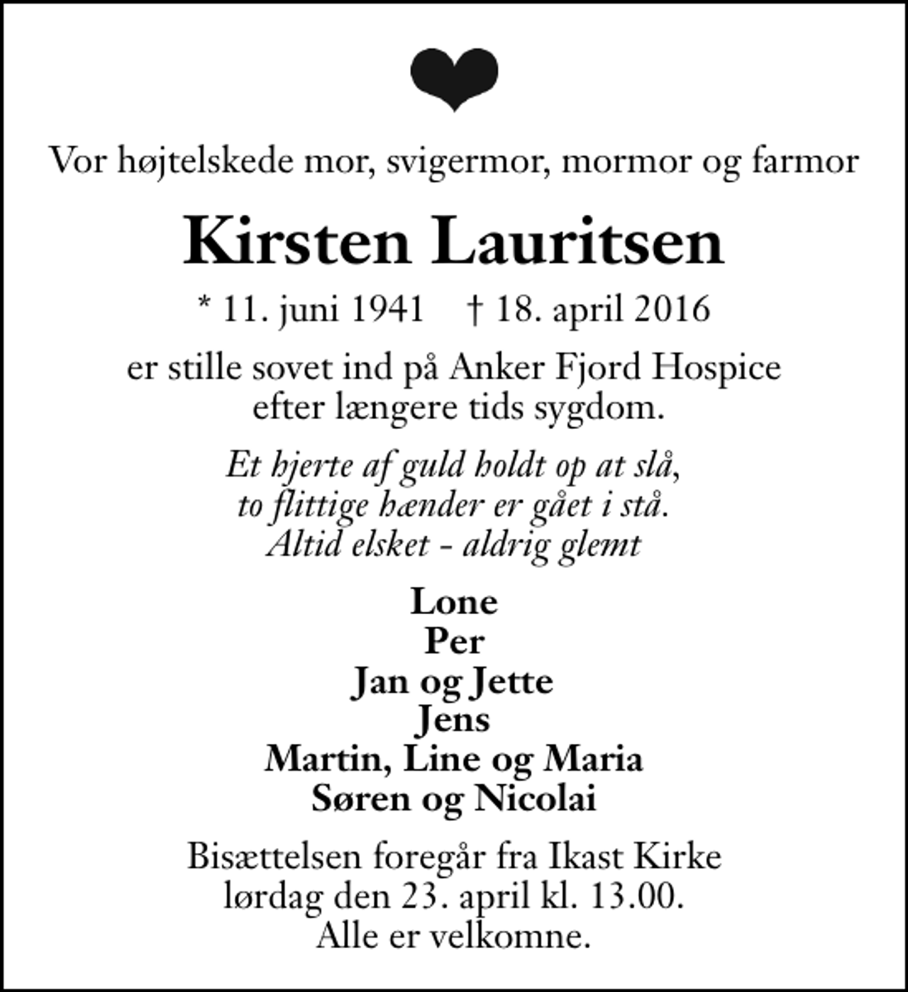 <p>Vor højtelskede mor, svigermor, mormor og farmor<br />Kirsten Lauritsen<br />* 11. juni 1941 ✝ 18. april 2016<br />er stille sovet ind på Anker Fjord Hospice efter længere tids sygdom.<br />Et hjerte af guld holdt op at slå, to flittige hænder er gået i stå. Altid elsket - aldrig glemt<br />Lone Per Jan og Jette Jens Martin, Line og Maria Søren og Nicolai<br />Bisættelsen foregår fra Ikast Kirke lørdag den 23. april kl. 13.00 Alle er velkomne.</p>