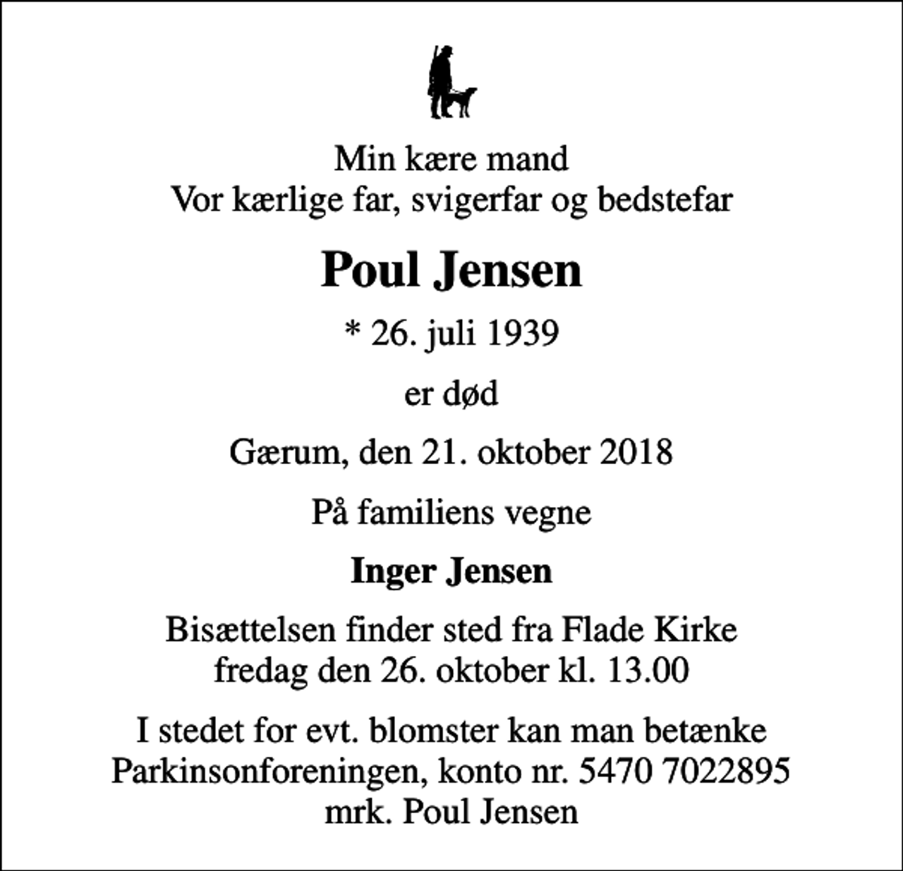 <p>Min kære mand Vor kærlige far, svigerfar og bedstefar<br />Poul Jensen<br />* 26. juli 1939<br />er død<br />Gærum, den 21. oktober 2018<br />På familiens vegne<br />Inger Jensen<br />Bisættelsen finder sted fra Flade Kirke fredag den 26. oktober kl. 13.00<br />I stedet for evt. blomster kan man betænke<br />Parkinsonforeningen kontonr.54707022895mrk. Poul<br />Jensen</p>