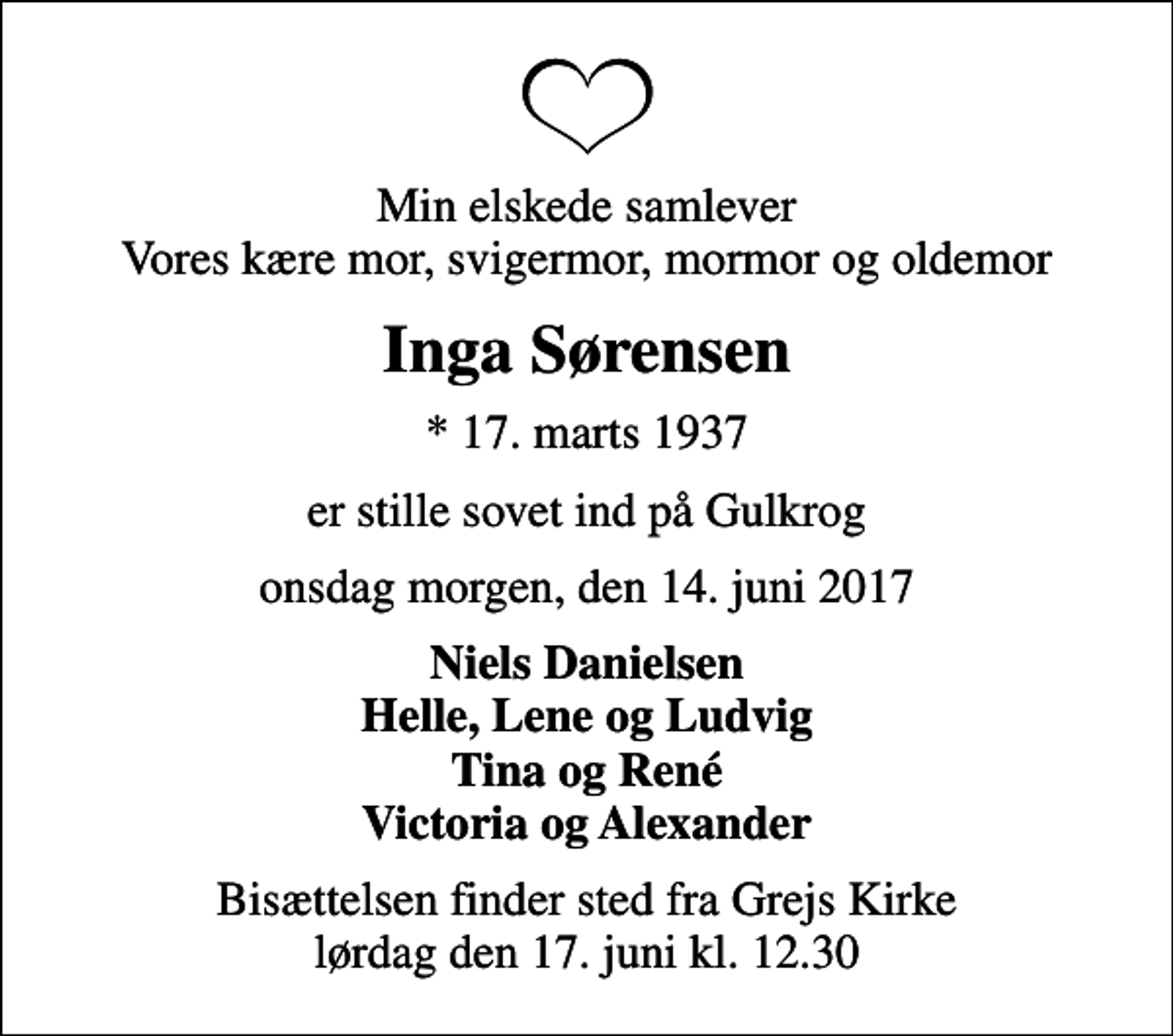 <p>Min elskede samlever Vores kære mor, svigermor, mormor og oldemor<br />Inga Sørensen<br />* 17. marts 1937<br />er stille sovet ind på Gulkrog<br />onsdag morgen, den 14. juni 2017<br />Niels Danielsen Helle, Lene og Ludvig Tina og René Victoria og Alexander<br />Bisættelsen finder sted fra Grejs Kirke lørdag den 17. juni kl. 12.30</p>