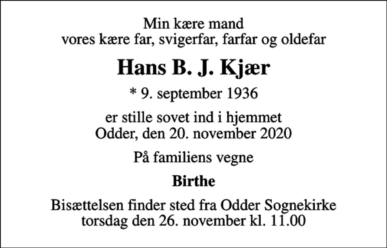 <p>Min kære mand vores kære far, svigerfar, farfar og oldefar<br />Hans B. J. Kjær<br />* 9. september 1936<br />er stille sovet ind i hjemmet Odder, den 20. november 2020<br />På familiens vegne<br />Birthe<br />Bisættelsen finder sted fra Odder Sognekirke torsdag den 26. november kl. 11.00</p>