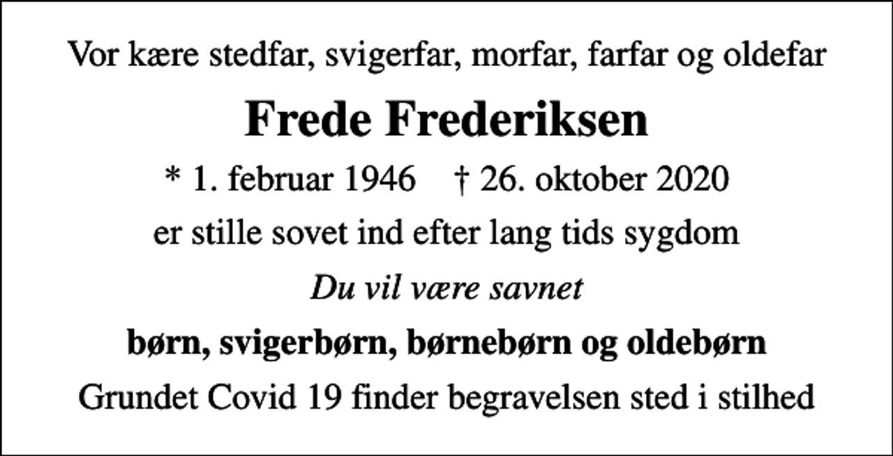 <p>Vor kære stedfar, svigerfar, morfar, farfar og oldefar<br />Frede Frederiksen<br />* 1. februar 1946 ✝ 26. oktober 2020<br />er stille sovet ind efter lang tids sygdom<br />Du vil være savnet<br />børn, svigerbørn, børnebørn og oldebørn<br />Grundet Covid 19 finder begravelsen sted i stilhed</p>