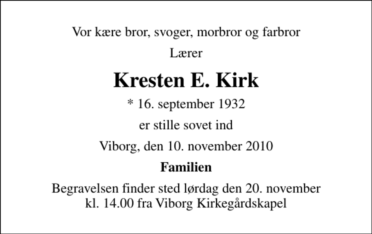 <p>Vor kære bror, svoger, morbror og farbror<br />Lærer<br />Kresten E. Kirk<br />* 16. september 1932<br />er stille sovet ind<br />Viborg, den 10. november 2010<br />Familien<br />Begravelsen finder sted lørdag den 20. november kl. 14.00 fra Viborg Kirkegårdskapel</p>