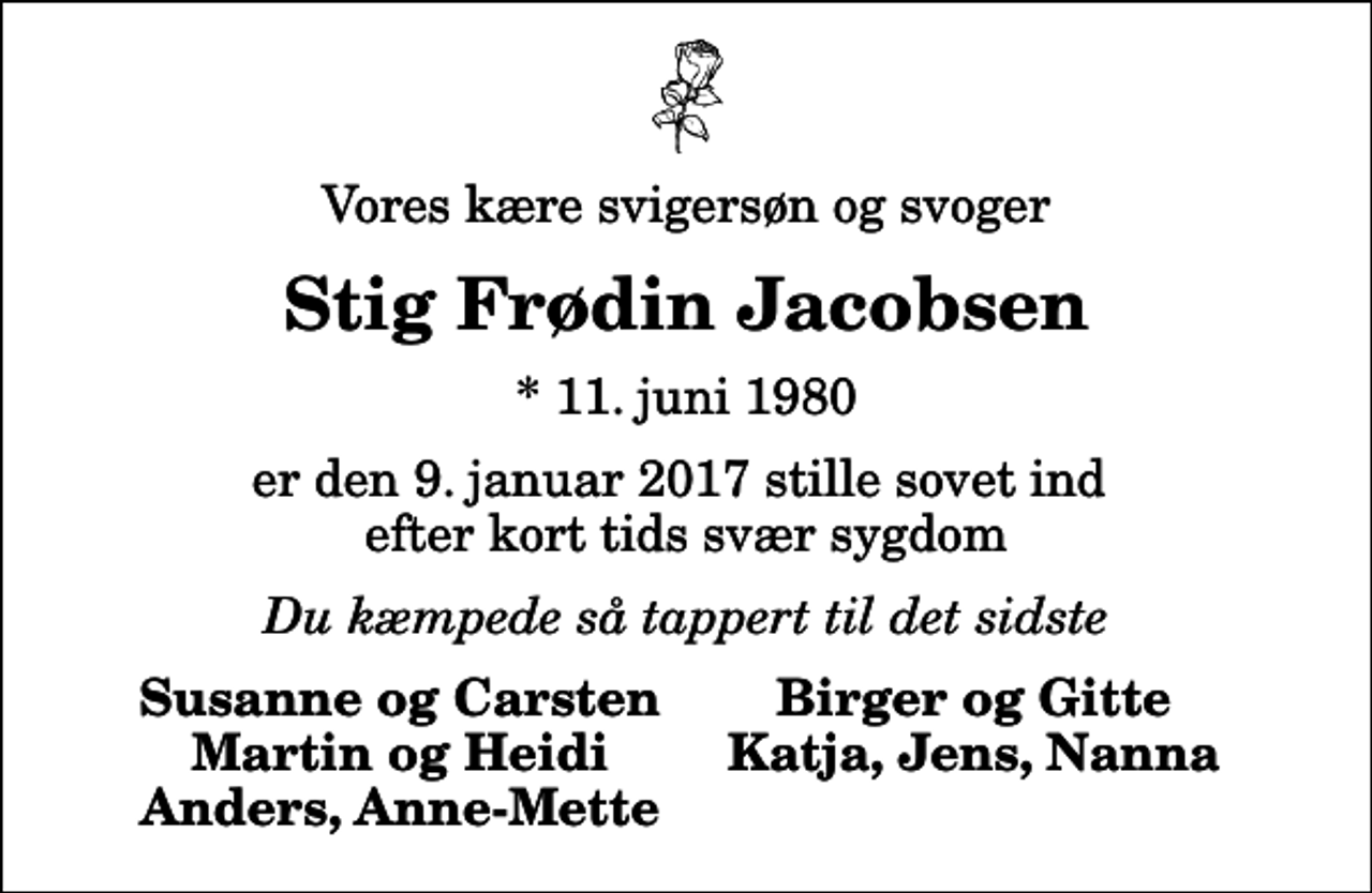 <p>Vores kære svigersøn og svoger<br />Stig Frødin Jacobsen<br />* 11. juni 1980<br />er den 9. januar 2017 stille sovet ind efter kort tids svær sygdom<br />Du kæmpede så tappert til det sidste<br />Susanne og Carsten<br />Birger og Gitte<br />Martin og Heidi<br />Katja, Jens, Nanna<br />Anders, Anne-Mette</p>