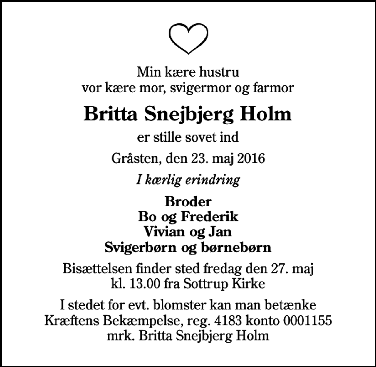 <p>Min kære hustru vor kære mor, svigermor og farmor<br />Britta Snejbjerg Holm<br />er stille sovet ind<br />Gråsten, den 23. maj 2016<br />I kærlig erindring<br />Broder Bo og Frederik Vivian og Jan Svigerbørn og børnebørn<br />Bisættelsen finder sted fredag den 27. maj kl. 13.00 fra Sottrup Kirke<br />I stedet for evt. blomster kan man betænke<br />Kræftens Bekæmpelse reg.4183konto0001155mrk. Britta Snejbjerg<br />Holm</p>