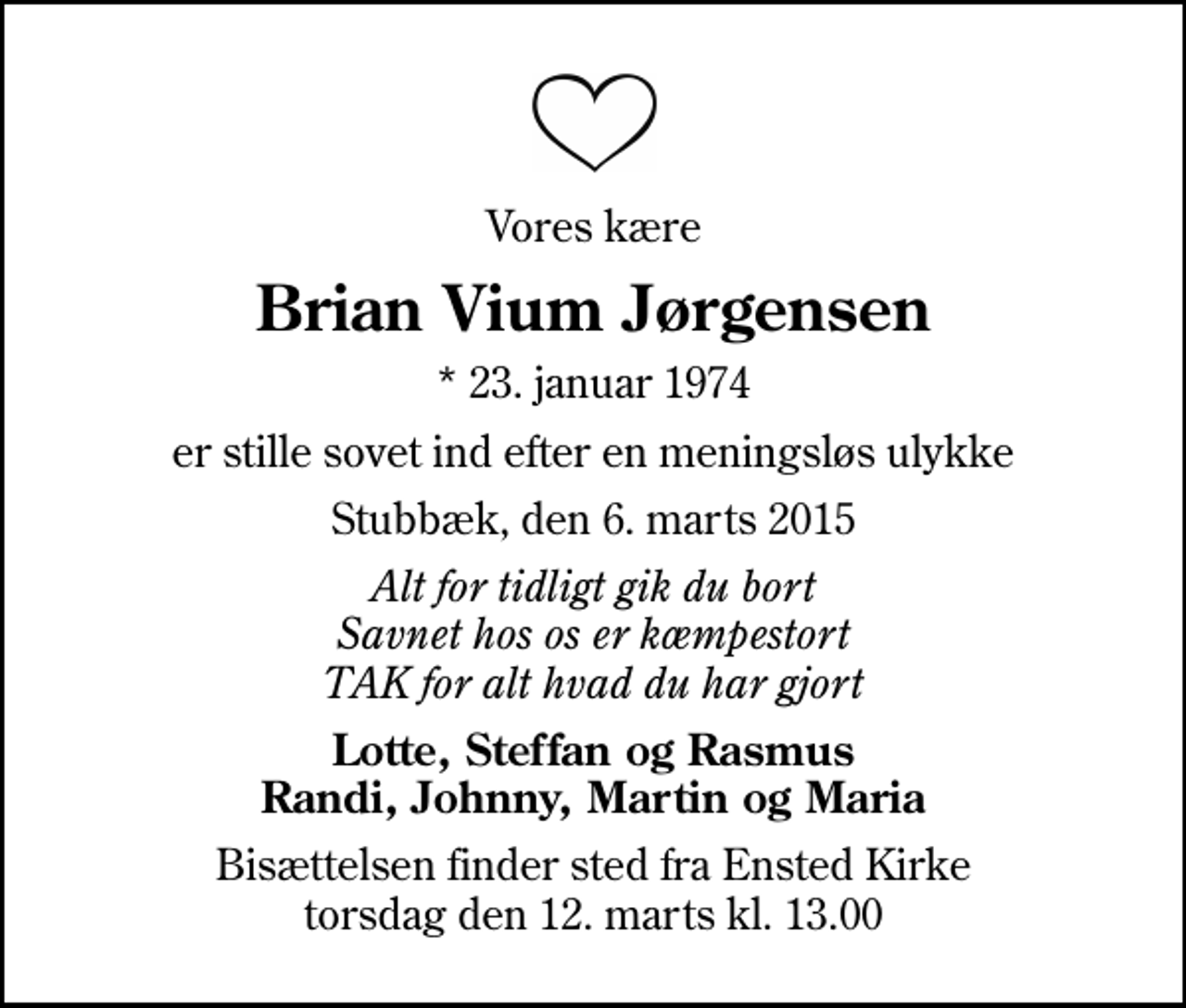 <p>Vores kære<br />Brian Vium Jørgensen<br />* 23. januar 1974<br />er stille sovet ind efter en meningsløs ulykke<br />Stubbæk, den 6. marts 2015<br />Alt for tidligt gik du bort Savnet hos os er kæmpestort TAK for alt hvad du har gjort<br />Lotte, Steffan og Rasmus Randi, Johnny, Martin og Maria<br />Bisættelsen finder sted fra Ensted Kirke torsdag den 12. marts kl. 13.00</p>