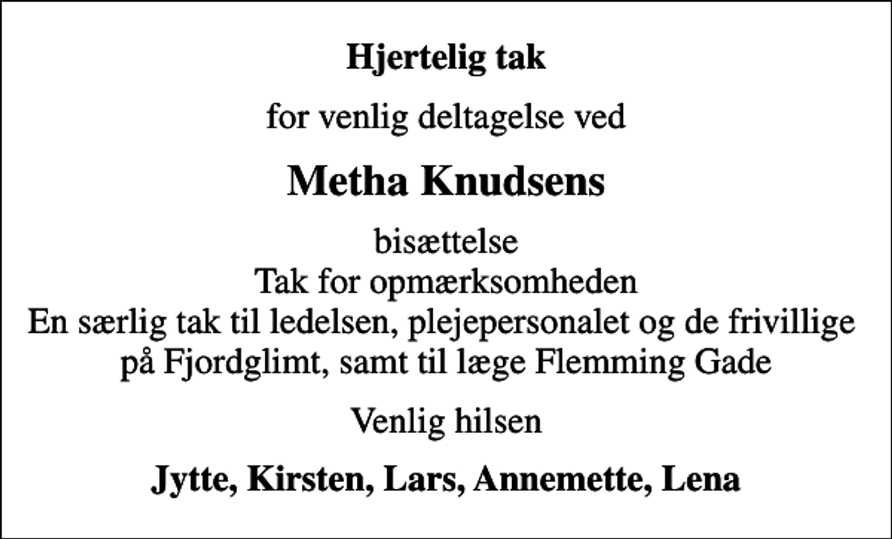 <p>Hjertelig tak<br />for venlig deltagelse ved<br />Metha Knudsens<br />bisættelse Tak for opmærksomheden En særlig tak til ledelsen, plejepersonalet og de frivillige på Fjordglimt, samt til læge Flemming Gade<br />Venlig hilsen<br />Jytte, Kirsten, Lars, Annemette, Lena</p>