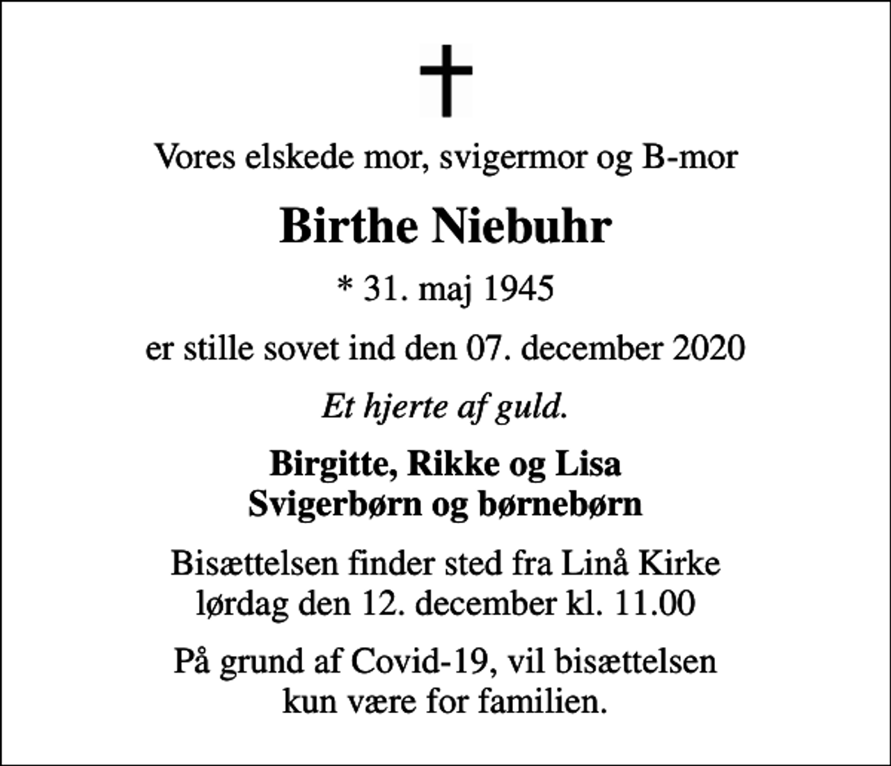 <p>Vores elskede mor, svigermor og B-mor<br />Birthe Niebuhr<br />* 31. maj 1945<br />er stille sovet ind den 07. december 2020<br />Et hjerte af guld.<br />Birgitte, Rikke og Lisa Svigerbørn og børnebørn<br />Bisættelsen finder sted fra Linå Kirke lørdag den 12. december kl. 11.00<br />På grund af Covid-19, vil bisættelsen kun være for familien.</p>