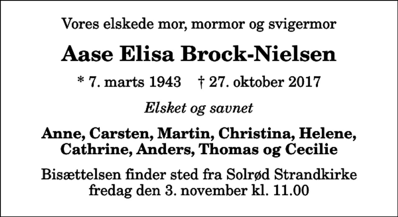 <p>Vores elskede mor, mormor og svigermor<br />Aase Elisa Brock-Nielsen<br />* 7. marts 1943 ✝ 27. oktober 2017<br />Elsket og savnet<br />Anne, Carsten, Martin, Christina, Helene, Cathrine, Anders, Thomas og Cecilie<br />Bisættelsen finder sted fra Solrød Strandkirke fredag den 3. november kl. 11.00</p>