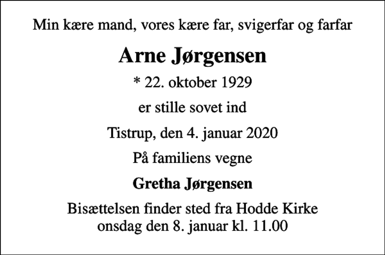 <p>Min kære mand, vores kære far, svigerfar og farfar<br />Arne Jørgensen<br />* 22. oktober 1929<br />er stille sovet ind<br />Tistrup, den 4. januar 2020<br />På familiens vegne<br />Gretha Jørgensen<br />Bisættelsen finder sted fra Hodde Kirke onsdag den 8. januar kl. 11.00</p>